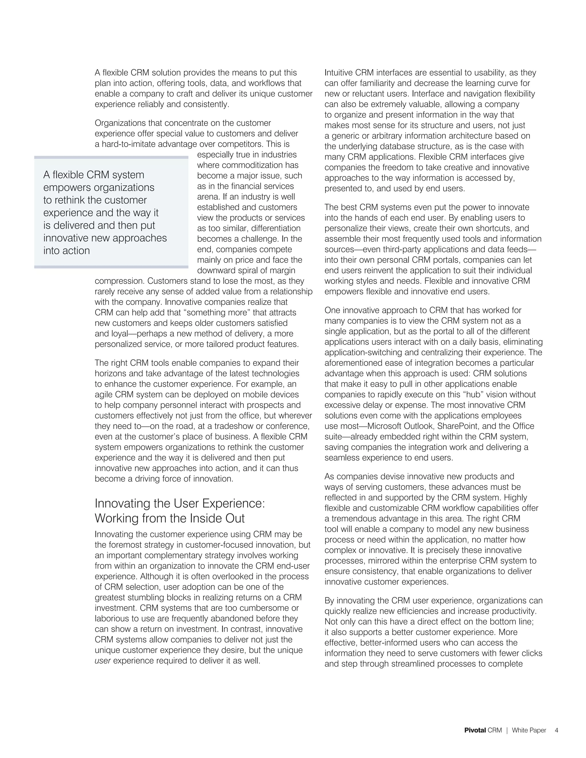 A flexible CRM solution provides the means to put this         Intuitive CRM interfaces are essential to usability, as they
             plan into action, offering tools, data, and workflows that     can offer familiarity and decrease the learning curve for
             enable a company to craft and deliver its unique customer      new or reluctant users. Interface and navigation flexibility
             experience reliably and consistently.                          can also be extremely valuable, allowing a company
                                                                            to organize and present information in the way that
             Organizations that concentrate on the customer                 makes most sense for its structure and users, not just
             experience offer special value to customers and deliver        a generic or arbitrary information architecture based on
             a hard-to-imitate advantage over competitors. This is          the underlying database structure, as is the case with
                                         especially true in industries      many CRM applications. Flexible CRM interfaces give
                                         where commoditization has          companies the freedom to take creative and innovative
A flexible CRM system                    become a major issue, such         approaches to the way information is accessed by,
empowers organizations                   as in the financial services       presented to, and used by end users.
to rethink the customer                  arena. If an industry is well
                                         established and customers          The best CRM systems even put the power to innovate
experience and the way it                view the products or services      into the hands of each end user. By enabling users to
is delivered and then put                as too similar, differentiation    personalize their views, create their own shortcuts, and
innovative new approaches                becomes a challenge. In the        assemble their most frequently used tools and information
into action                              end, companies compete             sources—even third-party applications and data feeds—
                                         mainly on price and face the       into their own personal CRM portals, companies can let
                                         downward spiral of margin          end users reinvent the application to suit their individual
             compression. Customers stand to lose the most, as they         working styles and needs. Flexible and innovative CRM
             rarely receive any sense of added value from a relationship    empowers flexible and innovative end users.
             with the company. Innovative companies realize that
             CRM can help add that “something more” that attracts           One innovative approach to CRM that has worked for
             new customers and keeps older customers satisfied              many companies is to view the CRM system not as a
             and loyal—perhaps a new method of delivery, a more             single application, but as the portal to all of the different
             personalized service, or more tailored product features.       applications users interact with on a daily basis, eliminating
                                                                            application-switching and centralizing their experience. The
             The right CRM tools enable companies to expand their           aforementioned ease of integration becomes a particular
             horizons and take advantage of the latest technologies         advantage when this approach is used: CRM solutions
             to enhance the customer experience. For example, an            that make it easy to pull in other applications enable
             agile CRM system can be deployed on mobile devices             companies to rapidly execute on this “hub” vision without
             to help company personnel interact with prospects and          excessive delay or expense. The most innovative CRM
             customers effectively not just from the office, but wherever   solutions even come with the applications employees
             they need to—on the road, at a tradeshow or conference,        use most—Microsoft Outlook, SharePoint, and the Office
             even at the customer’s place of business. A flexible CRM       suite—already embedded right within the CRM system,
             system empowers organizations to rethink the customer          saving companies the integration work and delivering a
             experience and the way it is delivered and then put            seamless experience to end users.
             innovative new approaches into action, and it can thus
             become a driving force of innovation.                          As companies devise innovative new products and
                                                                            ways of serving customers, these advances must be
                                                                            reflected in and supported by the CRM system. Highly
             Innovating the User Experience:                                flexible and customizable CRM workflow capabilities offer
             Working from the Inside Out                                    a tremendous advantage in this area. The right CRM
                                                                            tool will enable a company to model any new business
             Innovating the customer experience using CRM may be
                                                                            process or need within the application, no matter how
             the foremost strategy in customer-focused innovation, but
                                                                            complex or innovative. It is precisely these innovative
             an important complementary strategy involves working
                                                                            processes, mirrored within the enterprise CRM system to
             from within an organization to innovate the CRM end-user
                                                                            ensure consistency, that enable organizations to deliver
             experience. Although it is often overlooked in the process
                                                                            innovative customer experiences.
             of CRM selection, user adoption can be one of the
             greatest stumbling blocks in realizing returns on a CRM        By innovating the CRM user experience, organizations can
             investment. CRM systems that are too cumbersome or             quickly realize new efficiencies and increase productivity.
             laborious to use are frequently abandoned before they          Not only can this have a direct effect on the bottom line;
             can show a return on investment. In contrast, innovative       it also supports a better customer experience. More
             CRM systems allow companies to deliver not just the            effective, better-informed users who can access the
             unique customer experience they desire, but the unique         information they need to serve customers with fewer clicks
             user experience required to deliver it as well.                and step through streamlined processes to complete




                                                                                                                   Pivotal CRM | White Paper   4
 
