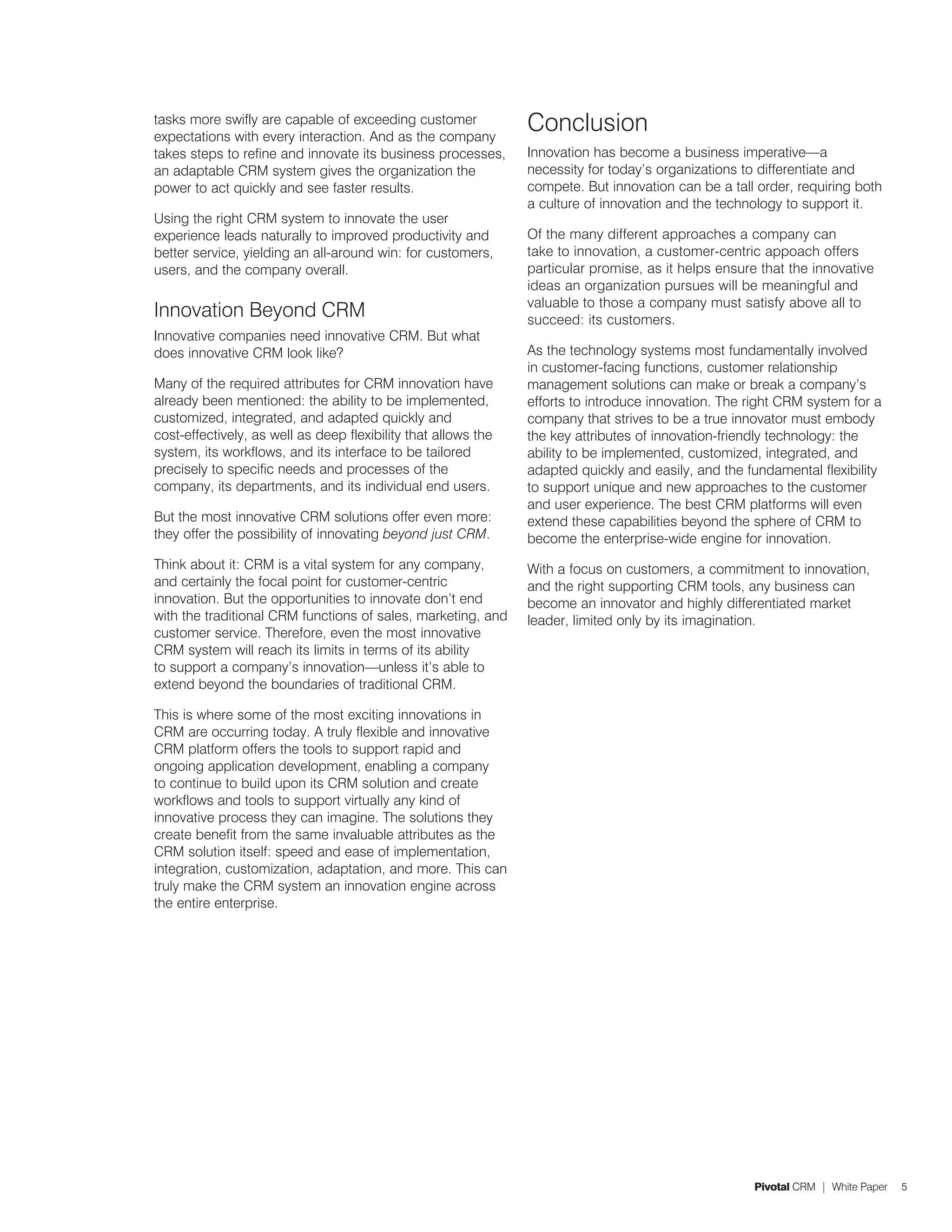 tasks more swifly are capable of exceeding customer
expectations with every interaction. And as the company
                                                                Conclusion
takes steps to refine and innovate its business processes,      Innovation has become a business imperative—a
an adaptable CRM system gives the organization the              necessity for today’s organizations to differentiate and
power to act quickly and see faster results.                    compete. But innovation can be a tall order, requiring both
                                                                a culture of innovation and the technology to support it.
Using the right CRM system to innovate the user
experience leads naturally to improved productivity and         Of the many different approaches a company can
better service, yielding an all-around win: for customers,      take to innovation, a customer-centric appoach offers
users, and the company overall.                                 particular promise, as it helps ensure that the innovative
                                                                ideas an organization pursues will be meaningful and
                                                                valuable to those a company must satisfy above all to
Innovation Beyond CRM                                           succeed: its customers.
Innovative companies need innovative CRM. But what
does innovative CRM look like?                                  As the technology systems most fundamentally involved
                                                                in customer-facing functions, customer relationship
Many of the required attributes for CRM innovation have         management solutions can make or break a company’s
already been mentioned: the ability to be implemented,          efforts to introduce innovation. The right CRM system for a
customized, integrated, and adapted quickly and                 company that strives to be a true innovator must embody
cost-effectively, as well as deep flexibility that allows the   the key attributes of innovation-friendly technology: the
system, its workflows, and its interface to be tailored         ability to be implemented, customized, integrated, and
precisely to specific needs and processes of the                adapted quickly and easily, and the fundamental flexibility
company, its departments, and its individual end users.         to support unique and new approaches to the customer
                                                                and user experience. The best CRM platforms will even
But the most innovative CRM solutions offer even more:          extend these capabilities beyond the sphere of CRM to
they offer the possibility of innovating beyond just CRM.       become the enterprise-wide engine for innovation.
Think about it: CRM is a vital system for any company,          With a focus on customers, a commitment to innovation,
and certainly the focal point for customer-centric              and the right supporting CRM tools, any business can
innovation. But the opportunities to innovate don’t end         become an innovator and highly differentiated market
with the traditional CRM functions of sales, marketing, and     leader, limited only by its imagination.
customer service. Therefore, even the most innovative
CRM system will reach its limits in terms of its ability
to support a company’s innovation—unless it’s able to
extend beyond the boundaries of traditional CRM.

This is where some of the most exciting innovations in
CRM are occurring today. A truly flexible and innovative
CRM platform offers the tools to support rapid and
ongoing application development, enabling a company
to continue to build upon its CRM solution and create
workflows and tools to support virtually any kind of
innovative process they can imagine. The solutions they
create benefit from the same invaluable attributes as the
CRM solution itself: speed and ease of implementation,
integration, customization, adaptation, and more. This can
truly make the CRM system an innovation engine across
the entire enterprise.




                                                                                                     Pivotal CRM | White Paper   5
 