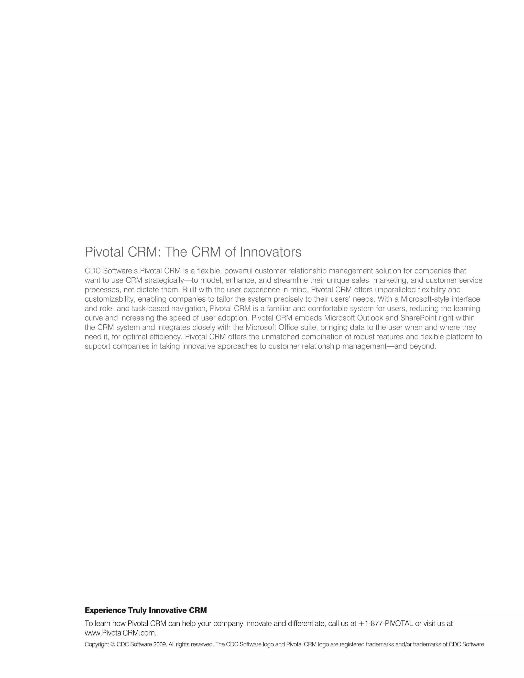 Pivotal CRM: The CRM of Innovators
CDC Software’s Pivotal CRM is a flexible, powerful customer relationship management solution for companies that
want to use CRM strategically—to model, enhance, and streamline their unique sales, marketing, and customer service
processes, not dictate them. Built with the user experience in mind, Pivotal CRM offers unparalleled flexibility and
customizability, enabling companies to tailor the system precisely to their users’ needs. With a Microsoft-style interface
and role- and task-based navigation, Pivotal CRM is a familiar and comfortable system for users, reducing the learning
curve and increasing the speed of user adoption. Pivotal CRM embeds Microsoft Outlook and SharePoint right within
the CRM system and integrates closely with the Microsoft Office suite, bringing data to the user when and where they
need it, for optimal efficiency. Pivotal CRM offers the unmatched combination of robust features and flexible platform to
support companies in taking innovative approaches to customer relationship management—and beyond.




Experience Truly Innovative CRM
To learn how Pivotal CRM can help your company innovate and differentiate, call us at +1-877-PIVOTAL or visit us at
www.PivotalCRM.com.
Copyright © CDC Software 2009. All rights reserved. The CDC Software logo and Pivotal CRM logo are registered trademarks and/or trademarks of CDC Software
 