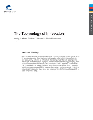 W H I T E
                                                                                              P A P E R
The Technology of Innovation
Using CRM to Enable Customer-Centric Innovation




       Executive Summary
       As companies struggle to do more with less, innovation has become a critical factor
       in business success. Organizations must innovate not only to improve efficiency
       and productivity, but also to differentiate their company and create a competitive
       advantage. This white paper highlights the important role technology can play in the
       innovation process and looks at how a customer-focused approach to innovation
       can be supported by flexible customer relationship management tools. It explains
       how businesses can use CRM to foster and implement customer-centric innovation,
       enhancing the customer experience and creating internal efficiencies to establish a
       clear competitive edge.
 
