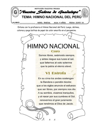Entona con tu profesora el Himno Nacional del Perú. Luego, delinea,
colorea y pega bolitas de papel de color amarillo en el pergamino.
INSTITUCIÓN EDUCATIVA PRIVADA
ALUMNO:________________ AULA: 4 AÑOS FECHA: 22/07/ 19NIVEL: INICIAL
TEMA: HIMNO NACIONAL DEL PERÚ
 
