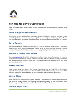 Ten Tips for Bicycle Commuting
If you are thinking about riding a bicycle to work, here are some recommendations that could prove
handy.

Wear a Highly Visible Helmet
A helmet can not only save your life in an accident, but it can help prevent accidents. Your head is at the
perfect height to be seen by drivers, so you ought to take advantage of this fact by putting reflective
tape upon the sides of your helmet. Yellow and orange are probably the most visible colors for a helmet.

Buy a Pannier
Yes, wearing a backpack will make you look cool, but it also will make you sweat. Wearing a pannier can
make you look nerdy, but it also leaves you smelling nerdy. Personally, I’d rather smell like a nerd at
work than like a jock. And besides, a nerdy pannier would probably go nicely with your neon helmet.

Acquire a Gortex Bike Jacket
Gortex cycling clothing is breathable and yet waterproof, so it keeps you comfortable and dry in stormy
weather. There are a whole lot of types and colors available, and some of them are highly visible while
also being fashionable. And you can use your cool-looking new Gortex jacket to conceal your nerdy
pannier and neon helmet.

Install Fenders
Roads can get damp even when it isn’t raining, and they can stay wet long after a rain. Fenders-
especially plastic types that rap around the wheel-deter your tires from spewing water, mud and dirt
onto your clothes. You wouldn’t want to get your cool-looking new jacket messy, would you?

Love a Glove
Hands give you a lot of love, so you ought to give them a glove. Gloves cut down on the road vibration
that can stress out your hands. They also keep your hands comfy warm on cold mornings and shield
them in case you fall. Gloves are also good for cleaning the mud off your fenders.

Use the Right Tires

                                                                          CycleClothingXpert.com © 2011
 