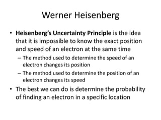 Werner Heisenberg
• Heisenberg’s Uncertainty Principle is the idea
that it is impossible to know the exact position
and speed of an electron at the same time
– The method used to determine the speed of an
electron changes its position
– The method used to determine the position of an
electron changes its speed
• The best we can do is determine the probability
of finding an electron in a specific location
 