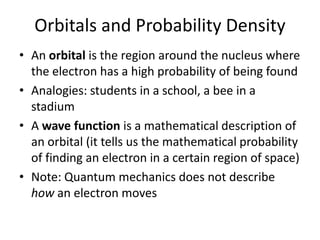 Orbitals and Probability Density
• An orbital is the region around the nucleus where
the electron has a high probability of being found
• Analogies: students in a school, a bee in a
stadium
• A wave function is a mathematical description of
an orbital (it tells us the mathematical probability
of finding an electron in a certain region of space)
• Note: Quantum mechanics does not describe
how an electron moves
 
