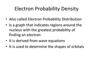 Electron Probability Density
• Also called Electron Probability Distribution
• Is a graph that indicates regions around the
nucleus with the greatest probability of
finding an electron
• It is derived from wave equations
• It is used to determine the shapes of orbitals
 