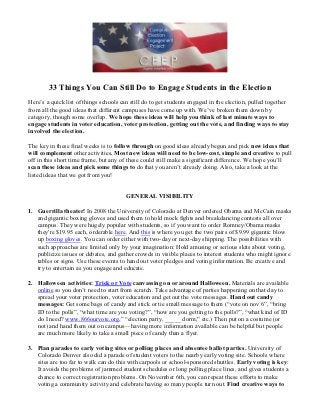 33 Things You Can Still Do to Engage Students in the Election
Here’s a quick list of things schools can still do to get students engaged in the election, pulled together
from all the good ideas that different campuses have come up with. We’ve broken them down by
category, though some overlap. We hope these ideas will help you think of last minute ways to
engage students in voter education, voter protection, getting out the vote, and finding ways to stay
involved the election.

The key in these final weeks is to follow through on good ideas already begun and pick new ideas that
will complement other activities. Most new ideas will need to be low-cost, simple and creative to pull
off in this short time frame, but any of these could still make a significant difference. We hope you’ll
scan these ideas and pick some things to do that you aren’t already doing. Also, take a look at the
listed ideas that we got from you!


                                        GENERAL VISIBILITY

1. Guerrilla theater! In 2008 the University of Colorado at Denver ordered Obama and McCain masks
   and gigantic boxing gloves and used them to hold mock fights and breakdancing contests all over
   campus. They were hugely popular with students, so if you want to order Romney/Obama masks
   they're $19.95 each, orderable here. And this is where you get the two pairs of $9.99 gigantic blow
   up boxing gloves. You can order either with two-day or next-day shipping. The possibilities with
   such approaches are limited only by your imagination: Hold amusing or serious skits about voting,
   publicize issues or debates, and gather crowds in visible places to interest students who might ignore
   tables or signs. Use these events to hand out voter pledges and voting information. Be creative and
   try to entertain as you engage and educate.

2. Halloween activities: Trick or Vote canvassing on or around Halloween. Materials are available
   online so you don’t need to start from scratch. Take advantage of parties happening on that day to
   spread your voter protection, voter education and get out the vote messages. Hand out candy
   messages: Get some bags of candy and stick or tie small message to them (“vote on nov 6”, “bring
   ID to the polls”, “what time are you voting?”, “how are you getting to the polls?”, “what kind of ID
   do I need? www.866ourvote.org,” “election party, _____ dorm,” etc.) Then put on a costume (or
   not) and hand them out on campus—having more information available can be helpful but people
   are much more likely to take a small piece of candy than a flyer.

3. Plan parades to early voting sites or polling places and absentee ballot parties. University of
   Colorado Denver also did a parade of student voters to the nearby early voting site. Schools where
   sites are too far to walk can do this with carpools or school-sponsored shuttles. Early voting is key:
   It avoids the problems of jammed student schedules or long polling place lines, and gives students a
   chance to correct registration problems. On November 6th, you can repeat these efforts to make
   voting a community activity and celebrate having so many people turn out. Find creative ways to
 