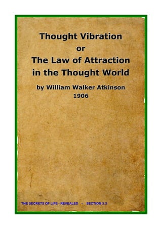 Thought Vibration
                            or
     The Law of Attraction
     in the Thought World
       by William Walker Atkinson
                  1906
                  1906




THE SECRETS OF LIFE - REVEALED – SECTION 3.3
 