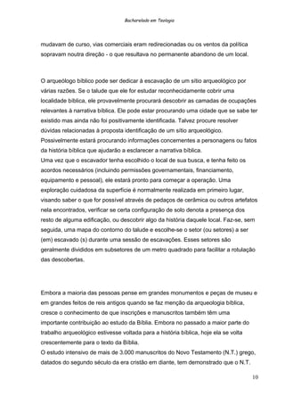Bacharelado em Teologia
mudavam de curso, vias comerciais eram redirecionadas ou os ventos da política
sopravam noutra direção - o que resultava no permanente abandono de um local.
O arqueólogo bíblico pode ser dedicar à escavação de um sítio arqueológico por
várias razões. Se o talude que ele for estudar reconhecidamente cobrir uma
localidade bíblica, ele provavelmente procurará descobrir as camadas de ocupações
relevantes à narrativa bíblica. Ele pode estar procurando uma cidade que se sabe ter
existido mas ainda não foi positivamente identificada. Talvez procure resolver
dúvidas relacionadas à proposta identificação de um sítio arqueológico.
Possivelmente estará procurando informações concernentes a personagens ou fatos
da história bíblica que ajudarão a esclarecer a narrativa bíblica.
Uma vez que o escavador tenha escolhido o local de sua busca, e tenha feito os
acordos necessários (incluindo permissões governamentais, financiamento,
equipamento e pessoal), ele estará pronto para começar a operação. Uma
exploração cuidadosa da superfície é normalmente realizada em primeiro lugar,
visando saber o que for possível através de pedaços de cerâmica ou outros artefatos
nela encontrados, verificar se certa configuração de solo denota a presença dos
resto de alguma edificação, ou descobrir algo da história daquele local. Faz-se, sem
seguida, uma mapa do contorno do talude e escolhe-se o setor (ou setores) a ser
(em) escavado (s) durante uma sessão de escavações. Esses setores são
geralmente divididos em subsetores de um metro quadrado para facilitar a rotulação
das descobertas.
Embora a maioria das pessoas pense em grandes monumentos e peças de museu e
em grandes feitos de reis antigos quando se faz menção da arqueologia bíblica,
cresce o conhecimento de que inscrições e manuscritos também têm uma
importante contribuição ao estudo da Bíblia. Embora no passado a maior parte do
trabalho arqueológico estivesse voltada para a história bíblica, hoje ela se volta
crescentemente para o texto da Bíblia.
O estudo intensivo de mais de 3.000 manuscritos do Novo Testamento (N.T.) grego,
datados do segundo século da era cristão em diante, tem demonstrado que o N.T.
10
 
