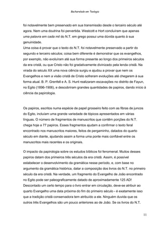 Bacharelado em Teologia
foi notavelmente bem preservado em sua transmissão desde o terceiro século até
agora. Nem uma doutrina foi pervertida. Westcott e Hort concluíram que apenas
uma palavra em cada mil do N.T. em grego possui uma dúvida quanto à sua
genuinidade.
Uma coisa é provar que o texto do N.T. foi notavelmente preservado a partir do
segundo e terceiro séculos; coisa bem diferente é demonstrar que os evangelhos,
por exemplo, não evoluíram até sua forma presente ao longo dos primeiros séculos
da era cristã, ou que Cristo não foi gradativamente divinizado pela lenda cristã. Na
virada do século XX uma nova ciência surgiu e ajudou a provar que nem os
Evangelhos e nem a visão cristã de Cristo sofreram evoluções até chegarem à sua
forma atual. B. P. Grenfell e A. S. Hunt realizaram escavações no distrito de Fayun,
no Egito (1896-1906), e descobriram grandes quantidades de papiros, dando início à
ciência da papirologia.
Os papiros, escritos numa espécie de papel grosseiro feito com as fibras de juncos
do Egito, incluíam uma grande variedade de tópicos apresentados em várias
línguas. O número de fragmentos de manuscritos que contêm porções do N.T.
chega hoje a 77 papiros. Esses fragmentos ajudam a confirmar o texto feral
encontrado nos manuscritos maiores, feitos de pergaminho, datados do quarto
século em diante, ajudando assim a forma uma ponte mais confiável entre os
manuscritos mais recentes e os originais.
O impacto da papirologia sobre os estudos bíblicos foi fenomenal. Muitos desses
papiros datam dos primeiros três séculos da era cristã. Assim, é possível
estabelecer o desenvolvimento da gramática nesse período, e, com base no
argumento da gramática histórica, datar a composição dos livros do N.T. no primeiro
século da era cristã. Na verdade, um fragmento do Evangelho de João encontrado
no Egito pode ser paleograficamente datado de aproximadamente 125 AD!
Descontado um certo tempo para o livro entrar em circulação, deve-se atribuir ao
quarto Evangelho uma data próxima do fim do primeiro século - é exatamente isso
que a tradição cristã conservadora tem atribuído a ele. Ninguém duvida que os
outros três Evangelhos são um pouco anteriores ao de João. Se os livros do N.T.
11
 