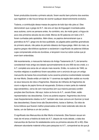 Bacharelado em Teologia
foram produzidos durante o primeiro século, foram escrito bem próximo dos eventos
que registram e não houve tempo de ocorrer qualquer desenvolvimento evolutivo.
Todavia, a contribuição dessa massa de papiros de todo tipo não pára aí. Eles
demonstram que o grego do N.T. não era um tipo de linguagem inventada pelos
seus autores, como se pensava antes. Ao contrário, era, de modo geral, a língua do
povo dos primeiros séculos da era cristã. Menos de 50 palavras em todo o N.T.
foram cunhadas pelo apóstolos. Além disso, os papiros demonstraram que a
gramática do N.T. grego era de boa qualidade, se julgada pelos padrões gramaticais
do primeiro século, não pelos do período clássico da língua grega. Além do mais, os
papiros gregos não-bíblicos ajudaram a esclarecer o significado de palavras bíblicas
cujas compreensão ainda era duvidosa, e lançaram nova luz sobre outras que já
eram bem entendidas.
Até recentemente, o manuscrito hebraico do Antigo Testamento (A.T.) de tamanho
considerável mais antigo era datado aproximadamente do ano 900 da era cristã, e o
A.T. completo era cerca de um século mais recente. Então, no outono de 1948, os
mundos religioso e acadêmico foram sacudidos com o anúncio de que um antigo
manuscrito de Isaías fora encontrado numa caverna próxima à extremidade noroeste
do mar Morto. Desde então um total de 11 cavernas da região têm cedido ao mundo
os seus tesouros de rolos e fragmentos. Dezenas de milhares de fragmentos de
couro e alguns de papiro forma ali recuperado. Embora a maior parte do material
seja extrabíblico, cerva de cem manuscritos (em sua maioria parciais) contêm
porções das Escrituras. Até aqui, todos os livros do A.T., exceto Éster, estão
representados nas descobertas. Como se poderia esperar, fragmentos dos livros
mais freqüentemente citados no N.T. também são mais comuns em Qumran (o local
das descobertas). Esses livros são Deuteronômio, Isaías e Salmos. Os rolos de
livros bíblicos que ficaram melhor preservados e têm maior extensão são dois de
Isaías, um de Salmos e um de Levítico.
O significado dos Manuscritos do Mar Morto é tremendo. Eles fizeram recuar em
mais de mil anos a história do texto do A.T. (depois de muito debate, a data dos
manuscritos de Qumran foi estabelecida como os primeiros séculos AC e AD). Eles
oferecem abundante material crítico para pesquisa no A.T., comparável ao de que já
12
 