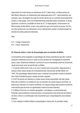 Bacharelado em Teologia
dispunham há muito tempo os estudiosos do N.T. Além disso, os Manuscritos do
Mar Morto oferecem um referencial mais adequado para o N.T., demonstrando, por
exemplo, que o Evangelho de João foi escrito dentro de um contexto essencialmente
judaico, e não grego, como era freqüentemente postulado pelos estudiosos. E ainda,
ajudaram a confirma a exatidão do texto do A.T. A Septuaginta, comprovaram os
Manuscritos do Mar Morto, é bem mais exata do que comumente se pensa. Por fim,
os rolos de Qumran nos ofereceram novo material para auxiliar na determinação do
sentido de certas palavras hebraicas.
Obs.:
A.T. = Antigo Testamento
N.T. = Novo Testamento
03. Disserte sobre o valor da Arqueologia para os estudos da Bíblia.
A consciência entre exegetas e arqueólogos da mútua importância que têm. Ambos
possuem interesses comuns e cada um dos campos de investigação é importante
para o outro. Queremos destacar 4 pontos em que a arqueologia pode ser de grande
ajuda para quem quer se aprofundar na Bíblia.
1. O estudo bíblico tem muito a ver com o exame dos manuscritos. Seguramente o
avanço maior nesse campo foi a descoberta dos manuscritos do Mar Morto, em
1947. Os arqueólogos determinaram que o material é do período romano e portanto
tem muita importância para o estudo do texto sagrado.
2. O AT foi escrito em hebraico e muitas vezes certas expressões não são claras.
Elas irão se decifrar na medida em que se estudam as outras línguas semíticas, os
textos que nasceram no mesmo ambiente. As línguas antigas são portanto excelente
instrumento para iluminar os significados incertos do texto hebraico.
3. A Bíblia é fruto de um contexto geográfico, cronológico e cultural particular.
Entender esse ambiente é essencial para a compreensão mais profunda da Palavra
de Deus. Essa é a contribuição mais importante que a arqueologia faz aos estudos
bíblicos.
4. Com relação à história bíblica a arqueologia é menos útil. As opiniões nesse
13
 