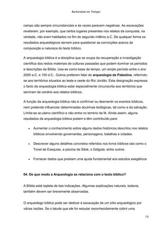 Bacharelado em Teologia
campo são sempre circunstanciais e às vezes parecem negativas. As excavações
revelaram, por exemplo, que certos lugares presentes nos relatos da conquista, na
verdade, não eram habitados no fim do segundo milênio a.C. De qualquer forma os
resultados arqueológicos servem para questionar as convicções acerca da
composição e natureza do texto bíblico.
A arqueologia bíblica é a disciplina que se ocupa da recuperação e investigação
científica dos restos materiais de culturas passadas que podem iluminar os períodos
e descrições da Bíblia. Usa-se como base de tempo, um amplo período entre o ano
2000 a.C. e 100 d.C.. Outros preferem falar de arqueologia da Palestina, referindo-
se aos territórios situados ao leste e oeste do Rio Jordão. Esta designação expressa
o facto da arqueologia bíblica estar especialmente circunscrita aos territórios que
serviram de cenário aos relatos bíblicos.
A função da arqueologia bíblica não é confirmar ou desmentir os eventos bíblicos,
nem pretende influenciar determinadas doutrinas teológicas, tal como a da salvação.
Limita-se ao plano científico e não entra no terreno da fé. Ainda assim, alguns
resultados da arqueologia bíblica podem e têm contribuído para:
• Aumentar o conhecimento sobre alguns dados históricos descritos nos relatos
bíblicos envolvendo governantes, personagens, batalhas e cidades.
• Descrever alguns detalhes concretos referidos nos livros bíblicos tais como o
Túnel de Ezequias, a piscina de Siloé, o Gólgota, entre outros.
• Fornecer dados que prestam uma ajuda fundamental aos estudos exegéticos
04. De que modo a Arqueologia se relaciona com o texto bíblico?
A Bíblia está repleta de tais indicações. Algumas explicações naturais, todavia,
também devem ser brevemente observadas.
O arqueólogo bíblico pode ser dedicar à escavação de um sítio arqueológico por
várias razões. Se o talude que ele for estudar reconhecidamente cobrir uma
14
 