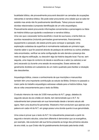 Bacharelado em Teologia
localidade bíblica, ele provavelmente procurará descobrir as camadas de ocupações
relevantes à narrativa bíblica. Ele pode estar procurando uma cidade que se sabe ter
existido mas ainda não foi positivamente identificada. Talvez procure resolver
dúvidas relacionadas à proposta identificação de um sítio arqueológico.
Possivelmente estará procurando informações concernentes a personagens ou fatos
da história bíblica que ajudarão a esclarecer a narrativa bíblica.
Uma vez que o escavador tenha escolhido o local de sua busca, e tenha feito os
acordos necessários (incluindo permissões governamentais, financiamento,
equipamento e pessoal), ele estará pronto para começar a operação. Uma
exploração cuidadosa da superfície é normalmente realizada em primeiro lugar,
visando saber o que for possível através de pedaços de cerâmica ou outros artefatos
nela encontrados, verificar se certa configuração de solo denota a presença dos
resto de alguma edificação, ou descobrir algo da história daquele local. Faz-se, sem
seguida, uma mapa do contorno do talude e escolhe-se o setor (ou setores) a ser
(em) escavado (s) durante uma sessão de escavações. Esses setores são
geralmente divididos em subsetores de um metro quadrado para facilitar a rotulação
das descobertas.
Arqueologia bíblica, cresce o conhecimento de que inscrições e manuscritos
também têm uma importante contribuição ao estudo da Bíblia. Embora no passado a
maior parte do trabalho arqueológico estivesse voltada para a história bíblica, hoje
ela se volta crescentemente para o texto da Bíblia.
O estudo intensivo de mais de 3.000 manuscritos do N.T. grego, datados do
segundo século da era cristão em diante, tem demonstrado que o N.T. foi
notavelmente bem preservado em sua transmissão desde o terceiro século até
agora. Nem uma doutrina foi pervertida. Westcott e Hort concluíram que apenas uma
palavra em cada mil do N.T. em grego possui uma dúvida quanto à sua genuinidade.
Uma coisa é provar que o texto do N.T. foi notavelmente preservado a partir do
segundo e terceiro séculos; coisa bem diferente é demonstrar que os evangelhos,
por exemplo, não evoluíram até sua forma presente ao longo dos primeiros séculos
da era cristã, ou que Cristo não foi gradativamente divinizado pela lenda cristã.
15
 