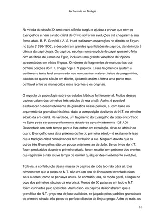 Bacharelado em Teologia
Na virada do século XX uma nova ciência surgiu e ajudou a provar que nem os
Evangelhos e nem a visão cristã de Cristo sofreram evoluções até chegarem à sua
forma atual. B. P. Grenfell e A. S. Hunt realizaram escavações no distrito de Fayun,
no Egito (1896-1906), e descobriram grandes quantidades de papiros, dando início à
ciência da papirologia. Os papiros, escritos numa espécie de papel grosseiro feito
com as fibras de juncos do Egito, incluíam uma grande variedade de tópicos
apresentados em várias línguas. O número de fragmentos de manuscritos que
contêm porções do N.T. chega hoje a 77 papiros. Esses fragmentos ajudam a
confirmar o texto feral encontrado nos manuscritos maiores, feitos de pergaminho,
datados do quarto século em diante, ajudando assim a forma uma ponte mais
confiável entre os manuscritos mais recentes e os originais.
O impacto da papirologia sobre os estudos bíblicos foi fenomenal. Muitos desses
papiros datam dos primeiros três séculos da era cristã. Assim, é possível
estabelecer o desenvolvimento da gramática nesse período, e, com base no
argumento da gramática histórica, datar a composição dos livros do N.T. no primeiro
século da era cristã. Na verdade, um fragmento do Evangelho de João encontrado
no Egito pode ser paleograficamente datado de aproximadamente 125 AD!
Descontado um certo tempo para o livro entrar em circulação, deve-se atribuir ao
quarto Evangelho uma data próxima do fim do primeiro século - é exatamente isso
que a tradição cristã conservadora tem atribuído a ele. Ninguém duvida que os
outros três Evangelhos são um pouco anteriores ao de João. Se os livros do N.T.
foram produzidos durante o primeiro século, foram escrito bem próximo dos eventos
que registram e não houve tempo de ocorrer qualquer desenvolvimento evolutivo.
Todavia, a contribuição dessa massa de papiros de todo tipo não pára aí. Eles
demonstram que o grego do N.T. não era um tipo de linguagem inventada pelos
seus autores, como se pensava antes. Ao contrário, era, de modo geral, a língua do
povo dos primeiros séculos da era cristã. Menos de 50 palavras em todo o N.T.
foram cunhadas pelo apóstolos. Além disso, os papiros demonstraram que a
gramática do N.T. grego era de boa qualidade, se julgada pelos padrões gramaticais
do primeiro século, não pelos do período clássico da língua grega. Além do mais, os
16
 