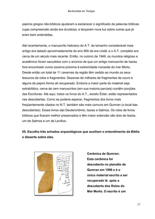 Bacharelado em Teologia
papiros gregos não-bíblicos ajudaram a esclarecer o significado de palavras bíblicas
cujas compreensão ainda era duvidosa, e lançaram nova luz sobre outras que já
eram bem entendidas.
Até recentemente, o manuscrito hebraico do A.T. de tamanho considerável mais
antigo era datado aproximadamente do ano 900 da era cristã, e o A.T. completo era
cerca de um século mais recente. Então, no outono de 1948, os mundos religioso e
acadêmico foram sacudidos com o anúncio de que um antigo manuscrito de Isaías
fora encontrado numa caverna próxima à extremidade noroeste do mar Morto.
Desde então um total de 11 cavernas da região têm cedido ao mundo os seus
tesouros de rolos e fragmentos. Dezenas de milhares de fragmentos de couro e
alguns de papiro forma ali recuperado. Embora a maior parte do material seja
extrabíblico, cerva de cem manuscritos (em sua maioria parciais) contêm porções
das Escrituras. Até aqui, todos os livros do A.T., exceto Éster, estão representados
nas descobertas. Como se poderia esperar, fragmentos dos livros mais
freqüentemente citados no N.T. também são mais comuns em Qumran (o local das
descobertas). Esses livros são Deuteronômio, Isaías e Salmos. Os rolos de livros
bíblicos que ficaram melhor preservados e têm maior extensão são dois de Isaías,
um de Salmos e um de Levítico.
05. Escolha três achados arqueológicos que auxiliam o entendimento da Bíblia
e disserte sobre eles.
Cerâmica de Qumran:
Esta cerâmica foi
descoberta no planalto de
Qumran em 1996 e é o
único material escrito a ser
recuperado lá após a
descoberta dos Rolos do
Mar Morto. O escrito é um
17
 