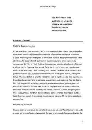 Bacharelado em Teologia
tipo de contrato, esta
quebrada em um ponto
crítico, e os estudiosos
discordam sobre a
tradução formal.
Palestina - Qumran
História das escavações
As escavações começaram em 1947 com uma expedição conjunta composta pelas
instituições Jordan Department of Antiquities, Palestine Archeological Museum e
L’École Archéologicque Française of Jerusalem. O sítio, de aproximadamente 1 km
(6 milhas), foi escavado sob os mesmos auspícios durante cinco sucessivas
campanhas, de 1951 a 1956. A última compreendeu a região situada entre Qumran
e a fonte de Ein Feshkha, 3km ao sul. Perto daí, foi encontrado um complexo de
edifícios, escavado em 1958. Uma segunda caverna contendo rolos foi descoberta
por beduínos em l952, com acompanhamento das instituições acima, junto agora
com a American Scholl of Oriental Research, para a exploração de todo o penhasco.
Durante esta campanha foi encontrada a caverna 3, onde estava o Rolo de Cobre.
Em 1952 também foi achada a caverna 4 no planalto argiloso, onde também foi
encontrada a de nº 5. A caverna 6, fonte de fragmentos de rolos comprados dos
beduínos, foi localizada na entrada para o Wadi Qumran. Durante a expedição de
l955, as cavernas 7-10 foram descobertas no canto (olhando de cima) do platô de
Wadi Qumran, ao sul. Arqueólogos descobriram a caverna 11, na última sessão de
escavações.
Períodos de ocupação
Situada sobre o contraforte do planalto, limitado ao sul pelo Wadi Qumran e ao norte
e oeste por um desfiladeiro (garganta). Durante cinco expedições arqueológicas, foi
18
 
