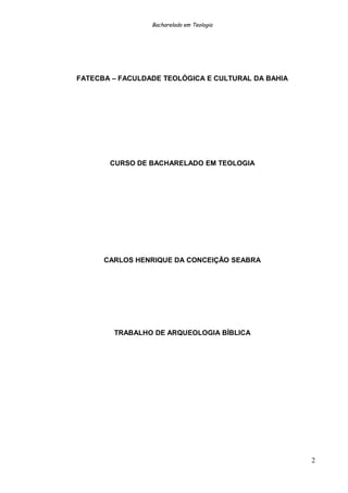 Bacharelado em Teologia
FATECBA – FACULDADE TEOLÓGICA E CULTURAL DA BAHIA
CURSO DE BACHARELADO EM TEOLOGIA
CARLOS HENRIQUE DA CONCEIÇÃO SEABRA
TRABALHO DE ARQUEOLOGIA BÍBLICA
2
 
