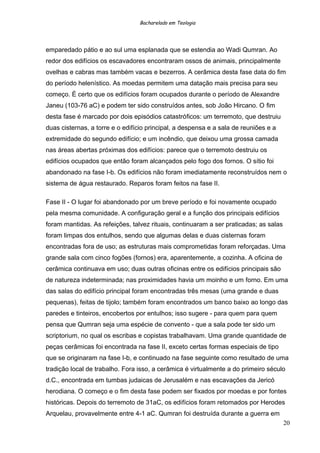 Bacharelado em Teologia
emparedado pátio e ao sul uma esplanada que se estendia ao Wadi Qumran. Ao
redor dos edifícios os escavadores encontraram ossos de animais, principalmente
ovelhas e cabras mas também vacas e bezerros. A cerâmica desta fase data do fim
do período helenístico. As moedas permitem uma datação mais precisa para seu
começo. É certo que os edifícios foram ocupados durante o período de Alexandre
Janeu (103-76 aC) e podem ter sido construídos antes, sob João Hircano. O fim
desta fase é marcado por dois episódios catastróficos: um terremoto, que destruiu
duas cisternas, a torre e o edifício principal, a despensa e a sala de reuniões e a
extremidade do segundo edifício; e um incêndio, que deixou uma grossa camada
nas áreas abertas próximas dos edifícios: parece que o terremoto destruiu os
edifícios ocupados que então foram alcançados pelo fogo dos fornos. O sítio foi
abandonado na fase I-b. Os edifícios não foram imediatamente reconstruídos nem o
sistema de água restaurado. Reparos foram feitos na fase II.
Fase II - O lugar foi abandonado por um breve período e foi novamente ocupado
pela mesma comunidade. A configuração geral e a função dos principais edifícios
foram mantidas. As refeições, talvez rituais, continuaram a ser praticadas; as salas
foram limpas dos entulhos, sendo que algumas delas e duas cisternas foram
encontradas fora de uso; as estruturas mais comprometidas foram reforçadas. Uma
grande sala com cinco fogões (fornos) era, aparentemente, a cozinha. A oficina de
cerâmica continuava em uso; duas outras oficinas entre os edifícios principais são
de natureza indeterminada; nas proximidades havia um moinho e um forno. Em uma
das salas do edifício principal foram encontradas três mesas (uma grande e duas
pequenas), feitas de tijolo; também foram encontrados um banco baixo ao longo das
paredes e tinteiros, encobertos por entulhos; isso sugere - para quem para quem
pensa que Qumran seja uma espécie de convento - que a sala pode ter sido um
scriptorium, no qual os escribas e copistas trabalhavam. Uma grande quantidade de
peças cerâmicas foi encontrada na fase II, exceto certas formas especiais de tipo
que se originaram na fase I-b, e continuado na fase seguinte como resultado de uma
tradição local de trabalho. Fora isso, a cerâmica é virtualmente a do primeiro século
d.C., encontrada em tumbas judaicas de Jerusalém e nas escavações da Jericó
herodiana. O começo e o fim desta fase podem ser fixados por moedas e por fontes
históricas. Depois do terremoto de 31aC, os edifícios foram retomados por Herodes
Arquelau, provavelmente entre 4-1 aC. Qumran foi destruída durante a guerra em
20
 