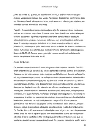 Bacharelado em Teologia
junho do ano 68 dC quando, de acordo com Josefo, o exército romano ocupou
Jericó e Vespasiano visitou o Mar Morto. As moedas descobertas confirmam a data
(as últimas da fase II são quatro moedas judaicas do ano três da guerra judaica, em
contraste com 68 moedas do ano dois).
Fase III - A guarnição romana estacionada no sítio foi responsável por mudanças
radicais encontradas nesta fase. Somente parte das ruínas foram restauradas para
uso dos ocupantes; algumas pequenas salas foram construídas ao acaso; foi
utilizada somente uma das numerosas cisternas, com simplificação do sistema de
água. A cerâmica, escassa, é similar à encontrada em outros sítios do século
primeiro dC, sendo que a típica de Qumran estava ausente. As moedas também são
menos numerosas e as últimas, que indubitavelmente pertencem a esta ocupação,
datam de 72-73 dC. Parece que a guarnição romana se retirou imediatamente
depois da queda de Massada, em 73.
A área de Qumran
Os penhascos que dominam Qumran abrigam muitas cavernas naturais. Em 1952
foram encontradas 26 cavernas ou fendas contendo cerâmica idêntica à de Qumran.
Essas cavernas foram usadas pelas pessoas que lá habitavam durante as fases I-b
e II. Algumas eram apropriadas para abrigo enquanto outras serviam somente como
despensas ou como esconderijos para aqueles que viviam em barracas ou tendas
nas redondezas. De fato, uma dessas fendas foi encontrada contendo uma barraca.
As cavernas da plataforma não são naturais e foram cavadas para formarem
habitações. Encontraram-se, ao norte e ao sul do platô de Qumran, dois pequenos
cemitérios, nos quais homens, mulheres e crianças foram sepultados. O número de
pessoas que lá viviam ou nas cavernas próximas e que participavam das atividades
de Qumran, durante o período mais populoso chega a 200. Essas pessoas
ganhavam a vida de várias ocupações (como as indicadas pelas oficinas), criação
de gado, cultivo de agricultura adequada ao solo árido da região. Entre Qumram e
Ein Feshka, três quilômetros ao sul, o litoral plano era irrigado por meio de pequenas
fontes, onde até hoje a água de pouco teor de sal facilita o cultivo de cana/junco e
arbustos. O sal e o asfalto do Mar Morto provavelmente contribuíram para que os
habitantes locais tivessem ocupação adicional. Os recursos naturais da região foram
21
 