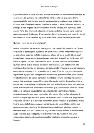 Bacharelado em Teologia
explorados desde a Idade do Ferro. Ruínas de um edifício foram encontradas sob as
escavações de Qumran; ele pode datar do nono século aC. Depois de breve
ocupação ele foi abandonado quando os ocupantes se mudaram para o platô de
Qumran, que oferecia clima mais favorável e melhor posição defensiva. O muro que
protegia a área irrigada e cultivada data do mesmo período, que continuou a ser
usado. Perto dele foi descoberta uma estrutura quadrática na qual havia cerâmica
contemporânea à de Qumran. Essa estrutura foi evidentemente uma proteção (torre)
ou um edifício onde trabalhos agrícolas eram feitos dentro da proteção do muro.
Qumran – sede de um grupo religioso?
A área foi habitada várias vezes, começando com os edifícios israelitas da Cidade
do Sal até as construções bizantinas em Ein Feshka. A mais importante ocupação
se estende da segunda metade do segundo século aC até o ano 68 dC, da qual
temos traços nas cavernas dos penhascos e do platô dos edifícios de Qumran e Ein
Feshka; o povo que vivia nas cavernas e nas barracas próximas se reunia em
Qumran para o cultivo de suas atividades comunitárias. Eles trabalhavam nas
oficinas de Qumran (ou em atividades agrícolas em Ein Feshka) e seus corpos eram
enterrados em um dos dois cemitérios que lá havia. Este era um grupo altamente
organizada, a julgar pelo planejamento dos edifícios que construíram, pelo sistema
de abastecimento de água e por outras facilidades comuns e ainda pelo ordenado
arranjo das sepulturas no cemitério maior. O especial método de sepultamento, a
grande sala de reuniões e de refeições e os restos de utensílios nelas utilizados que
foram meticulosamente enterrados - isso indica que a comunidade tinha um caráter
religioso e praticava seus próprios e peculiares ritos e cerimônias. Os rolos
descobertos confirmam estas conclusões e fornecem informações adicionais. A
evidência arqueológica mostra que os rolos pertenciam à comunidade religiosa que
ocupou as cavernas e os edifícios de Qumran. Esses rolos são o que sobrou de sua
livraria, cujos trabalhos descreviam a organização da comunidade e as leis que
governavam seus membros. As descobertas arqueológicas são interpretadas no
contexto dessa vida em comunidade. Alguns rolos contêm alusões à história desse
grupo religioso, que se separou do judaísmo oficial de Jerusalém para uma
existência no deserto, absorvida em orações e trabalho, enquanto esperava o
Messias.
22
 