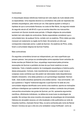 Bacharelado em Teologia
Controvérsia
A interpretação dessas referências históricas tem sido objeto de muito debate entre
os especialistas. Uma resposta decisiva ou conciliadora não pode ser esperada dos
achados arqueológicos, pelo menos por ora. Elas apenas ajudam a reforçar a
hipótese de que a comunidade floresceu na costa do Mar Morto, da segunda metade
do segundo século aC até 68 dC e que os eventos descritos nos manuscritos
ocorreram em Qunran durante esse período. A filiação religiosa da comunidade
também tem sido objeto de controvérsia. Muitos especialistas consideram que a
comunidade teve, de qualquer forma, contato com os essênios. Plínio relata que eles
moravam em isolamento na região de En-Gedi. Há somente um sítio que
corresponde à descrição acima: o platô de Qumran. Os essênios de Plínio, então,
foram a comunidade religiosa de Qumran-Feshka.
Mais controvérsias
Os seguintes comentários tornam-se indispensáveis, por mais superficiais que
possam parecer. Isso porque as considerações acima expostas foram extraídas de
fontes escritas por Roland de Vaux, arqueólogo responsável pelas primeiras
escavações de Qumran e partidário da tese de que foram essênios os seus
habitantes. Todo o trabalho posterior de investigação arqueológica e histórica partiu
desse pressuposto. Contudo, mais recentemente começaram a surgir novas e
corajosas vozes contrárias que não podem ser silenciadas neste despretensioso
trabalho introdutório. Uma delas pertence a um qumranólogo respeitado: Norman
Golb . Este erudito estudioso apresenta uma análise serena - mas convincente - em
que questiona o “dogma” tradicional segundo o qual Qumran foi sede de uma
comunidade religiosa identificada como sendo a dos essênios; aponta as motivações
políticas e ideológicas que sustentam tal princípio; analisa o conteúdo dos principais
manuscritos encontrados nas grutas de Qumran; por fim, apresenta argumentos
científicos, dificilmente irrefutáveis, na defesa de novas luzes na abordagem da
questão. No começo dos anos noventa uma equipe de arqueólogos da Universidade
Hebraica de Jerusalém escavou um sítio localizado a três quilômetros ao norte de
Cesaréia marítima, chamado Horvat ‘Eleq, na serra conhecida pelo nome de Ramat
Hanavit. Concluiu-se que o sítio era uma verdadeira “praça fortificada”, como as
23
 