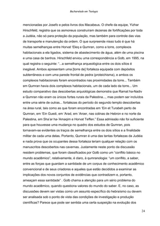 Bacharelado em Teologia
mencionadas por Josefo e pelos livros dos Macabeus. O chefe da equipe, Yizhar
Hirschfeld, registra que os asmoneus construíram dezenas de fortificações por toda
a Judéia, não só para proteção da população, mas também para controle das vias
de transporte e manutenção da ordem. O que surpreende nisso tudo é que há
muitas semelhanças entre Horvat ‘Eleq e Qumran, como a torre, complexos
habitacionais a ela ligados, sistema de abastecimento de água, além de uma piscina
e uma casa de banhos. Hirschfeld enviou uma correspondência a Golb, em 1995, na
qual registra o seguinte: “...a semelhança arqueológica entre os dois sítios é
inegável. Ambos apresentam uma [torre de] fortaleza equipada com depósitos
subterrâneos e com uma parede frontal de pedra (proteichisma), e ambos os
complexos habitacionais foram encontrados nas proximidades da torre... Também
em Qumran havia dois complexos habitacionais, um de cada lado da torre... Um
estudo comparativo das descobertas arquiológicas demonstra que Ramat ha-Nadiv
e Qumran não eram os únicos fortes rurais da Palestina..., mas podem ser incluídos
entre uma série de outras... fortalezas do período do segundo templo descobertas
na área rural, tais como as que foram encontradas em ‘Ein et Turabeh perto de
Qumran, em ‘Ein Guedi, em ‘Arad, em ‘Aroer, nas colinas de Hebron e no norte da
Palestina, em Sha’ar ha-’Amaqim e Horvat Teffen.” Essa admissão não foi suficiente
para que houvesse uma mudança no quadro dos estudos de Qumran, pois
tornavam-se evidentes os traços de semelhança entre os dois sítios e a finalidade
militar de cada uma delas. Portanto, Qumran é uma das tantas fortalezas da Judéia
e nada prova que os ocupantes dessa fortaleza teriam qualquer relação com os
manuscritos descobertos nas cavernas. Justamente neste ponto da discussão
residem problemas, que foram classificados por Golb como um “conflito básico no
mundo acadêmico”, relativamente, é claro, à qumranologia: “um conflito, a saber,
entre as forças que guardam a santidade de um corpus de conhecimento acadêmico
convencional e de seus criadores e aqueles que estão decididos a examinar as
implicações dos novos conjuntos de evidências que contradizem e, portanto,
ameaçam essa santidade” . Golb chama a atenção para um sério problema do
mundo acadêmico, quando questiona valores do mundo do saber. E, no caso, as
discussões devem ser vistas como um assunto específico do hebraísmo ou devem
ser analisada sob o ponto de vista das condições de investigação e produção
científicas? Parece que pode ser sentida uma certa suspeição na evolução dos
24
 