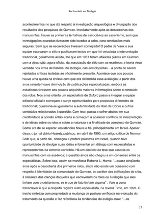 Bacharelado em Teologia
acontecimentos no que diz respeito à investigação arqueológica e divulgação dos
resultados das pesquisas de Qumran. Imediatamente após as descobertas dos
manuscritos, houve as primeiras tentativas de associá-los ao essenismo, sem que
investigações acuradas tivessem sido levadas a cabo, para conclusões mais
seguras. Sem que as escavações tivessem começado! O padre de Vaux e sua
equipe escavaram o sítio e publicaram textos em que foi veiculada a interpretação
tradicional, geralmente aceita, até que em 1967 foram afixadas placas em Qumran,
com a descrição, agora oficial, da associação do sítio com os essênios: a teoria virou
verdade nos livros de história, de teologia, nas enciclopédias... a ponto de serem
rejeitadas críticas isoladas ao oficialmente prescrito. Acontece que aos poucos
houve uma queda na ênfase com que era defendida essa avaliação; a partir dos
anos setenta houve diminuição de publicações especializadas, embora os
estudiosos tivessem aos poucos adquirido maiores informações sobre o conteúdo
dos rolos. Nos anos oitenta um especialista de Oxford passa a integrar a equipe
editorial oficial e começam a surgir oportunidades para propostas diferentes da
tradicional; questiona-se igualmente a autenticidade do Rolo de Cobre e outros
conteúdos relacionados à questão. Com isso, passa a sofrer abalos em sua
credibilidade a opinião então aceita e começam a aparecer conflitos de interpretação
e de idéias sobre os rolos e sobre a natureza e a finalidade do complexo de Qumran.
Como era de se esperar, resistências houve e há, principalmente em Israel. Apesar
disso, o jornal diário Haaretz publicou, em abril de 1995, um artigo crítico de Norman
Golb que, a partir daí, começou a proferir palestras em Israel, quando teve
oportunidade de divulgar suas idéias e fomentar um diálogo com especialistas e
representantes da corrente contrária. Há um declínio da tese que associa os
manuscritos com os essênios; a questão ainda não chegou a um consenso entre os
especialistas. Sobre isso, assim se manifesta Roberta L. Harris: “...quase cinqüenta
anos após a descoberta dos primeiros rolos, ainda não existe um consenso com
respeito à identidade da comunidade de Qumran, ao caráter das edificações do sítio,
à natureza das crenças daqueles que escreveram os rolos ou à relação que eles
tinham com o cristianismo, se é que de fato tinham alguma” . Vale a pena
transcrever o que a respeito registra outro especialista, na revista Time, em 1995. O
trecho sintetiza com propriedade a mudança de postura verificada na evolução do
tratamento da questão e faz referência às tendências do estágio atual: “...os
25
 