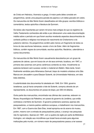 Bacharelado em Teologia
de Cristo em Hebraico, Aramaico e grego. A maior parte deles consiste em
pergaminhos, sendo uma pequena parcela de papiros e um deles gravado em cobre.
Os manuscritos do Mar Morto foram classificados em três grupos: escritos bíblicos e
comentários, textos apócrifos e literatura de Qumram.
Os textos são importantes por serem mil anos mais antigos do que os registros do
Velho Testamento conhecidos até então e por oferecerem uma vasta documentação
inédita sobre o período em que foram escritos revelando aspectos desconhecidos do
contexto político e religioso nos tempos do nascimento do Cristianismo e do
judaísmo rabínico. Os pergaminhos contêm pelo menos um fragmento de todos os
livros do das escrituras hebraicas, exceto o livro de Ester. Além de fragmentos
bíblicos, contêm regras da comunidade, escritos apócrifos, filactérios, calendários e
outros documentos.
Os manuscritos do Mar Morto foram casualmente descobertos por um grupo de
pastores de cabras, que em busca de um de seus animais, localizou, em 1947, a
primeira das cavernas com jarros cerâmicos contendo os rolos. Inicialmente os
pastores tentaram sem sucesso vender o material em Belém. Mais tarde, foram
finalmente vendidos para Athanasius Samuel, bispo do mosteiro ortodoxo sírio São
Marcos em Jerusalém e para Eleazar Sukenik, da Universidade Hebraica, em dois
lotes distintos.
A autenticidade dos documentos foi atestada em 1948. Em 1954, governo
israelense, que já havia comprado o lote de Sukenik, comprou através de um
representante, os documentos em posse do bispo, por 250 mil dólares.
Outra parte dos manuscritos, encontrada nas últimas dez cavernas, estavam no
Museu Arqueológico da Palestina, em posse do governo da Jordânia, que então
controlava o território de Qumram. O governo jordaniano autorizou apenas oito
pesquisadores, a maioria padres católicos europeus, a trabalharem nos manuscritos.
Em 1967, com a Guerra dos Seis Dias, Israel apropriou-se do acervo do museu,
porém, mesmo com a entrada de pesquisadores judeus, o avanço nas pesquisas
não foi signicativo. Apenas em 1991, com a quebra de sigilo por parte da Biblioteca
Hutington, em relação aos microfilmes que Israel havia enviado para algumas
instituições pelo mundo, um número maior de pesquisadores passou a ter acesso
27
 