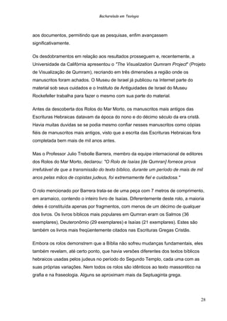 Bacharelado em Teologia
aos documentos, permitindo que as pesquisas, enfim avançassem
significativamente.
Os desdobramentos em relação aos resultados prosseguem e, recentemente, a
Universidade da Califórnia apresentou o "The Visualization Qumram Project" (Projeto
de Visualização de Qumram), recriando em três dimensões a região onde os
manuscritos foram achados. O Museu de Israel já publicou na Internet parte do
material sob seus cuidados e o Instituto de Antiguidades de Israel do Museu
Rockefeller trabalha para fazer o mesmo com sua parte do material.
Antes da descoberta dos Rolos do Mar Morto, os manuscritos mais antigos das
Escrituras Hebraicas datavam da época do nono e do décimo século da era cristã.
Havia muitas duvidas se se podia mesmo confiar nesses manuscritos como cópias
fiéis de manuscritos mais antigos, visto que a escrita das Escrituras Hebraicas fora
completada bem mais de mil anos antes.
Mas o Professor Julio Trebolle Barrera, membro da equipe internacional de editores
dos Rolos do Mar Morto, declarou: "O Rolo de Isaías [de Qumran] fornece prova
irrefutável de que a transmissão do texto bíblico, durante um período de mais de mil
anos pelas mãos de copistas judeus, foi extremamente fiel e cuidadosa."
O rolo mencionado por Barrera trata-se de uma peça com 7 metros de comprimento,
em aramaico, contendo o inteiro livro de Isaías. Diferentemente deste rolo, a maioria
deles é constituída apenas por fragmentos, com menos de um décimo de qualquer
dos livros. Os livros bíblicos mais populares em Qumran eram os Salmos (36
exemplares), Deuteronômio (29 exemplares) e Isaías (21 exemplares). Estes são
também os livros mais freqüentemente citados nas Escrituras Gregas Cristãs.
Embora os rolos demonstrem que a Bíblia não sofreu mudanças fundamentais, eles
também revelam, até certo ponto, que havia versões diferentes dos textos bíblicos
hebraicos usadas pelos judeus no período do Segundo Templo, cada uma com as
suas próprias variações. Nem todos os rolos são idênticos ao texto massorético na
grafia e na fraseologia. Alguns se aproximam mais da Septuaginta grega.
28
 