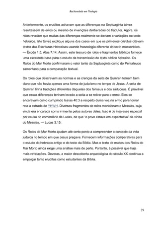 Bacharelado em Teologia
Anteriormente, os eruditos achavam que as diferenças na Septuaginta talvez
resultassem de erros ou mesmo de invenções deliberadas do tradutor. Agora, os
rolos revelam que muitas das diferenças realmente se deviam a variações no texto
hebraico. Isto talvez explique alguns dos casos em que os primeiros cristãos citavam
textos das Escrituras Hebraicas usando fraseologia diferente do texto massorético.
— Êxodo 1:5; Atos 7:14. Assim, este tesouro de rolos e fragmentos bíblicos fornece
uma excelente base para o estudo da transmissão do texto bíblico hebraico. Os
Rolos do Mar Morto confirmaram o valor tanto da Septuaginta como do Pentateuco
samaritano para a comparação textual.
Os rolos que descrevem as normas e as crenças da seita de Qumran tornam bem
claro que não havia apenas uma forma de judaísmo no tempo de Jesus. A seita de
Qumran tinha tradições diferentes daquelas dos fariseus e dos saduceus. É provável
que essas diferenças tenham levado a seita a se retirar para o ermo. Eles se
encaravam como cumprindo Isaías 40:3 a respeito duma voz no ermo para tornar
reta a estrada de YHWH. Diversos fragmentos de rolos mencionam o Messias, cuja
vinda era encarada como iminente pelos autores deles. Isso é de interesse especial
por causa do comentário de Lucas, de que “o povo estava em expectativa” da vinda
do Messias. — Lucas 3:15.
Os Rolos do Mar Morto ajudam até certo ponto a compreender o contexto da vida
judaica no tempo em que Jesus pregava. Fornecem informações comparativas para
o estudo do hebraico antigo e do texto da Bíblia. Mas o texto de muitos dos Rolos do
Mar Morto ainda exige uma análise mais de perto. Portanto, é possível que haja
mais revelações. Deveras, a maior descoberta arqueológica do século XX continua a
empolgar tanto eruditos como estudantes da Bíblia.
29
 