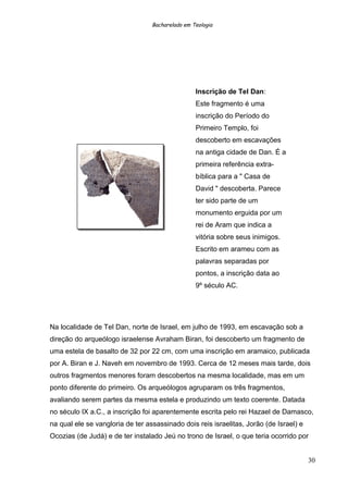 Bacharelado em Teologia
Inscrição de Tel Dan:
Este fragmento é uma
inscrição do Período do
Primeiro Templo, foi
descoberto em escavações
na antiga cidade de Dan. É a
primeira referência extra-
bíblica para a " Casa de
David " descoberta. Parece
ter sido parte de um
monumento erguida por um
rei de Aram que indica a
vitória sobre seus inimigos.
Escrito em arameu com as
palavras separadas por
pontos, a inscrição data ao
9º século AC.
Na localidade de Tel Dan, norte de Israel, em julho de 1993, em escavação sob a
direção do arqueólogo israelense Avraham Biran, foi descoberto um fragmento de
uma estela de basalto de 32 por 22 cm, com uma inscrição em aramaico, publicada
por A. Biran e J. Naveh em novembro de 1993. Cerca de 12 meses mais tarde, dois
outros fragmentos menores foram descobertos na mesma localidade, mas em um
ponto diferente do primeiro. Os arqueólogos agruparam os três fragmentos,
avaliando serem partes da mesma estela e produzindo um texto coerente. Datada
no século IX a.C., a inscrição foi aparentemente escrita pelo rei Hazael de Damasco,
na qual ele se vangloria de ter assassinado dois reis israelitas, Jorão (de Israel) e
Ocozias (de Judá) e de ter instalado Jeú no trono de Israel, o que teria ocorrido por
30
 