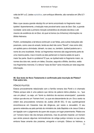 Bacharelado em Teologia
volta de 841 a.C. (estes episódios, com enfoque diferente, são narrados em 2Rs 8,7-
10,36).
Mas o que causou grande rebuliço foi um termo encontrado no fragmento maior:
bytdwd. Aparentemente, a tradução mais provável seria casa de Davi. Daí, a grande
novidade: seria esta a primeira menção extrabíblica da dinastia davídica e até
mesmo da existência do rei Davi, do qual só temos (ou tínhamos) informações na
Bíblia Hebraica.
Porém, contestações a tal leitura continuam a ser feitas, pois outras traduções são
possíveis, como casa do amado, lendo-se dwd não como "David", mas como dôd,
um epíteto para a divindade, Iahweh, no caso; ou, também, bytdwd poderia ser o
nome de uma localidade. Ainda: os fragmentos menores são seguramente parte de
uma mesma pedra, mas é incerto se eles pertencem à mesma estela do qual o
maior faz parte. Qual é o problema? É que, se bytdwd está no fragmento maior, os
nomes dos dois reis, sendo um deles, Ocozias, segundo a Bíblia, davídico, estão
nos fragmentos menores. E a leitura "casa de Davi" seria induzida por esta segunda
informação.
06. Que texto do Novo Testamento é confirmado pela inscrição de Pilatos?
Fale sobre isto.
PÔNCIO PILATOS
Estava provavelmente relacionado com a família romana dos Pontii e é chamado
Pilatos porque esta é uma palavra que deriva da palavra latina pileatus, i.e., “que
usa um pileus”, ou seja, um “boné ou distintivo de escravo emancipado”, querendo
indicar que ele era um “homem livre”, ou que era descendente de um. Era o sexto na
ordem dos procuradores romanos da Judeia (26-36 DC). O seu quartel-general
encontrava-se em Cesareia mas ele dirigia-se, por vezes a Jerusalém. O seu
governo estendeu-se pelo período do ministério de João Baptista e de Jesus Cristo e
em ligação com o julgamento de quem ele ocupou um lugar proeminente. Pilatos era
um “romano típico não dos tempos anteriores, mas do período imperial, um homem
que ainda possuía algumas reminiscências da antiga justiça romana na sua alma,
embora fosse amante dos prazeres, arrogante e corrupto. Odiava os hebreus, a
31
 