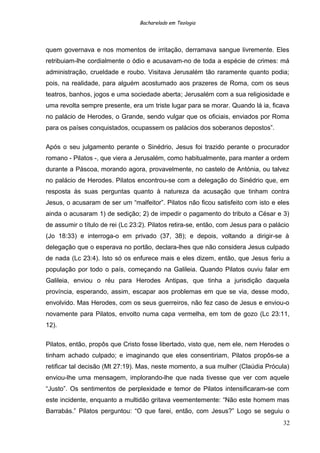 Bacharelado em Teologia
quem governava e nos momentos de irritação, derramava sangue livremente. Eles
retribuiam-lhe cordialmente o ódio e acusavam-no de toda a espécie de crimes: má
administração, crueldade e roubo. Visitava Jerusalém tão raramente quanto podia;
pois, na realidade, para alguém acostumado aos prazeres de Roma, com os seus
teatros, banhos, jogos e uma sociedade aberta; Jerusalém com a sua religiosidade e
uma revolta sempre presente, era um triste lugar para se morar. Quando lá ia, ficava
no palácio de Herodes, o Grande, sendo vulgar que os oficiais, enviados por Roma
para os países conquistados, ocupassem os palácios dos soberanos depostos”.
Após o seu julgamento perante o Sinédrio, Jesus foi trazido perante o procurador
romano - Pilatos -, que viera a Jerusalém, como habitualmente, para manter a ordem
durante a Páscoa, morando agora, provavelmente, no castelo de Antónia, ou talvez
no palácio de Herodes. Pilatos encontrou-se com a delegação do Sinédrio que, em
resposta às suas perguntas quanto à natureza da acusação que tinham contra
Jesus, o acusaram de ser um “malfeitor”. Pilatos não ficou satisfeito com isto e eles
ainda o acusaram 1) de sedição; 2) de impedir o pagamento do tributo a César e 3)
de assumir o título de rei (Lc 23:2). Pilatos retira-se, então, com Jesus para o palácio
(Jo 18:33) e interroga-o em privado (37, 38); e depois, voltando a dirigir-se à
delegação que o esperava no portão, declara-lhes que não considera Jesus culpado
de nada (Lc 23:4). Isto só os enfurece mais e eles dizem, então, que Jesus feriu a
população por todo o país, começando na Galileia. Quando Pilatos ouviu falar em
Galileia, enviou o réu para Herodes Antipas, que tinha a jurisdição daquela
província, esperando, assim, escapar aos problemas em que se via, desse modo,
envolvido. Mas Herodes, com os seus guerreiros, não fez caso de Jesus e enviou-o
novamente para Pilatos, envolto numa capa vermelha, em tom de gozo (Lc 23:11,
12).
Pilatos, então, propôs que Cristo fosse libertado, visto que, nem ele, nem Herodes o
tinham achado culpado; e imaginando que eles consentiriam, Pilatos propôs-se a
retificar tal decisão (Mt 27:19). Mas, neste momento, a sua mulher (Claúdia Prócula)
enviou-lhe uma mensagem, implorando-lhe que nada tivesse que ver com aquele
“Justo”. Os sentimentos de perplexidade e temor de Pilatos intensificaram-se com
este incidente, enquanto a multidão gritava veementemente: “Não este homem mas
Barrabás.” Pilatos perguntou: “O que farei, então, com Jesus?” Logo se seguiu o
32
 