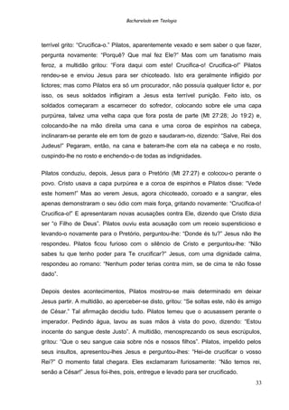Bacharelado em Teologia
terrível grito: “Crucifica-o.” Pilatos, aparentemente vexado e sem saber o que fazer,
pergunta novamente: “Porquê? Que mal fez Ele?” Mas com um fanatismo mais
feroz, a multidão gritou: “Fora daqui com este! Crucifica-o! Crucifica-o!” Pilatos
rendeu-se e enviou Jesus para ser chicoteado. Isto era geralmente infligido por
lictores; mas como Pilatos era só um procurador, não possuía qualquer lictor e, por
isso, os seus soldados infligiram a Jesus esta terrível punição. Feito isto, os
soldados começaram a escarnecer do sofredor, colocando sobre ele uma capa
purpúrea, talvez uma velha capa que fora posta de parte (Mt 27:28; Jo 19:2) e,
colocando-lhe na mão direita uma cana e uma coroa de espinhos na cabeça,
inclinaram-se perante ele em tom de gozo e saudaram-no, dizendo: “Salve, Rei dos
Judeus!” Pegaram, então, na cana e bateram-lhe com ela na cabeça e no rosto,
cuspindo-lhe no rosto e enchendo-o de todas as indignidades.
Pilatos conduziu, depois, Jesus para o Pretório (Mt 27:27) e colocou-o perante o
povo. Cristo usava a capa purpúrea e a coroa de espinhos e Pilatos disse: “Vede
este homem!” Mas ao verem Jesus, agora chicoteado, coroado e a sangrar, eles
apenas demonstraram o seu ódio com mais força, gritando novamente: “Crucifica-o!
Crucifica-o!” E apresentaram novas acusações contra Ele, dizendo que Cristo dizia
ser “o Filho de Deus”. Pilatos ouviu esta acusação com um receio supersticioso e
levando-o novamente para o Pretório, perguntou-lhe: “Donde és tu?” Jesus não lhe
respondeu. Pilatos ficou furioso com o silêncio de Cristo e perguntou-lhe: “Não
sabes tu que tenho poder para Te crucificar?” Jesus, com uma dignidade calma,
respondeu ao romano: “Nenhum poder terias contra mim, se de cima te não fosse
dado”.
Depois destes acontecimentos, Pilatos mostrou-se mais determinado em deixar
Jesus partir. A multidão, ao aperceber-se disto, gritou: “Se soltas este, não és amigo
de César.” Tal afirmação decidiu tudo. Pilatos temeu que o acusassem perante o
imperador. Pedindo água, lavou as suas mãos à vista do povo, dizendo: “Estou
inocente do sangue deste Justo”. A multidão, menosprezando os seus escrúpulos,
gritou: “Que o seu sangue caia sobre nós e nossos filhos”. Pilatos, impelido pelos
seus insultos, apresentou-lhes Jesus e perguntou-lhes: “Hei-de crucificar o vosso
Rei?” O momento fatal chegara. Eles exclamaram furiosamente: “Não temos rei,
senão a César!” Jesus foi-lhes, pois, entregue e levado para ser crucificado.
33
 