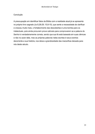 Bacharelado em Teologia
Conclução
A preocupação em identificar fatos da Bíblia com a realidade atual já se apresenta
no próprio livro sagrado (Js 8,28-29; 15,8-10), que sente a necessidade de clarificar
e cresceu muito mais, o fortalecimento das descobertas é uma bomba para os
intelectuais, pois ainda procuram prova cabíveis para comprovarem se a palavra do
Senhor é verdadeiramente correta, sendo que sua fé está baseada em suas ciênicas
e não no autor dela, mas as próprias palavras nelas escritas é seus eventos
decorrente a sua história, nos deixa a grandiosidade das maravilhas deixada para
nós deste século.
35
 