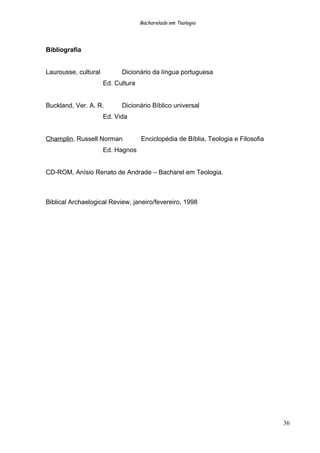 Bacharelado em Teologia
Bibliografia
Laurousse, cultural Dicionário da língua portuguesa
Ed. Cultura
Buckland, Ver. A. R. Dicionário Bíblico universal
Ed. Vida
Champlin, Russell Norman Enciclopédia de Bíblia, Teologia e Filosofia
Ed. Hagnos
CD-ROM, Anísio Renato de Andrade – Bacharel em Teologia.
Biblical Archaelogical Review, janeiro/fevereiro, 1998
36
 
