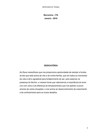 Bacharelado em Teologia
Barcarena – PA
Janeiro - 2010
DEDICATÓRIA
Ao Deus maravilhoso que nos proporciona oportunidade de estudar a fundos
as leis que está acima de nós e da minha família, que em todos os momentos
da vida é útil e agradável para fortalecimento do ser, pois estamos na
presença do Senhor, e nessas horas que valorizamos a importância do amor
uns com outro e da diferença de temperamentos que nos apóiam a prova
amores de varias situações; e nos anima ao desenvolvimento de crescimento
e de conhecimento para os novos desafios.
4
 