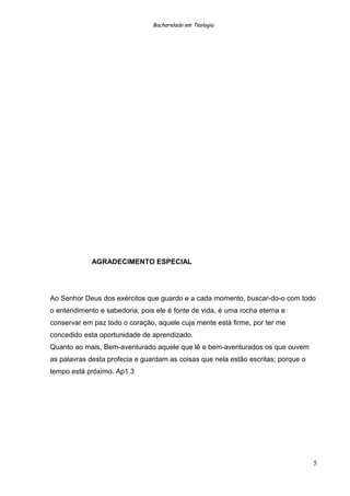 Bacharelado em Teologia
AGRADECIMENTO ESPECIAL
Ao Senhor Deus dos exércitos que guardo e a cada momento, buscar-do-o com todo
o entendimento e sabedoria, pois ele é fonte de vida, é uma rocha eterna e
conservar em paz todo o coração, aquele cuja mente está firme, por ter me
concedido esta oportunidade de aprendizado.
Quanto ao mais, Bem-aventurado aquele que lê e bem-aventurados os que ouvem
as palavras desta profecia e guardam as coisas que nela estão escritas; porque o
tempo está próximo. Ap1.3
5
 