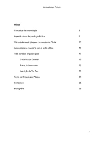 Bacharelado em Teologia
Indice
Conceitos de Arqueologia 8
Importância da Arqueologia Bíblica 8
Valor da Arqueologia para os estudos da Bíblia 13
Arqueologia se relaciona com o texto bíblico 14
Três achados arqueológicos 17
Cerâmica de Qumran 17
Rolos do Mar morto 26
Inscrição de Tel Dan 30
Texto confirmado por Pilatos 31
Conclusão 35
Bibliografia 36
7
 