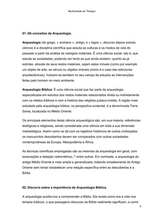 Bacharelado em Teologia
01. Dê conceitos de Arqueologia.
Arqueologia (do grego, « archaios », antigo, e « logos », discurso depois estudo,
ciência) é a disciplina científica que estuda as culturas e os modos de vida do
passado a partir da análise de vestígios materiais. É uma ciência social, isto é, que
estuda as sociedades, podendo ser tanto as que ainda existem, quanto as já
extintas, através de seus restos materiais, sejam estes móveis (como por exemplo
um objeto de arte, as vénus) ou objetos imóveis (como é o caso das estruturas
arquitectónicas). Incluem-se também no seu campo de estudos as intervenções
feitas pelo homem no meio ambiente.
Arqueologia Bíblica: É uma ciência social que faz parte da arqueologia
especializada em estudos dos restos materiais relacionados direta ou indiretamente
com os relatos bíblicos e com a história das religiões judaico-cristãs. A região mais
estudada pela arqueologia bíblica, na perspectiva ocidental, é a denominada Terra
Santa, localizada no Médio Oriente.
Os principais elementos desta ciência arqueológica são, em sua maioria, referências
teológicas e religiosas, sendo considerada uma ciência em toda a sua dimensão
metodológica. Assim como se dá com os registros históricos de outras civilizações,
os manuscritos descobertos devem ser comparados com outras sociedades
contemporâneas da Europa, Mesopotâmia e África.
As técnicas científicas empregadas são as mesmas da arqueologia em geral, com
escavações e datação radiométrica,,[4]
entre outras. Em contraste, a arqueologia do
antigo Médio Oriente é mais ampla e generalizada, tratando simplesmente do Antigo
Oriente sem tentar estabelecer uma relação específica entre as descobertas e a
Bíblia
02. Discorra sobre a importância da Arqueologia Bíblica.
A arqueologia auxilia-nos a compreender a Bíblia. Ela revela como era a vida nos
tempos bíblicos, o que passagens obscuras da Bíblia realmente significam, e como
8
 