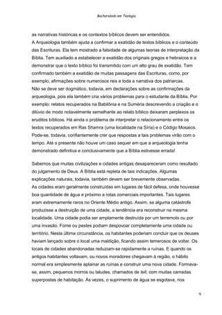 Bacharelado em Teologia
as narrativas históricas e os contextos bíblicos devem ser entendidos.
A Arqueologia também ajuda a confirmar a exatidão de textos bíblicos e o conteúdo
das Escrituras. Ela tem mostrado a falsidade de algumas teorias de interpretação da
Bíblia. Tem auxiliado a estabelecer a exatidão dos originais gregos e hebraicos e a
demonstrar que o texto bíblico foi transmitido com um alto grau de exatidão. Tem
confirmado também a exatidão de muitas passagens das Escrituras, como, por
exemplo, afirmações sobre numerosos reis e toda a narrativa dos patriarcas.
Não se deve ser dogmático, todavia, em declarações sobre as confirmações da
arqueologia, pois ela também cria vários problemas para o estudante da Bíblia. Por
exemplo: relatos recuperados na Babilônia e na Suméria descrevendo a criação e o
dilúvio de modo notavelmente semelhante ao relato bíblico deixaram perplexos os
eruditos bíblicos. Há ainda o problema de interpretar o relacionamento entre os
textos recuperados em Ras Shamra (uma localidade na Síria) e o Código Mosaico.
Pode-se, todavia, confiantemente crer que respostas a tais problemas virão com o
tempo. Até o presente não houve um caso sequer em que a arqueologia tenha
demonstrado definitiva e conclusivamente que a Bíblia estivesse errada!
Sabemos que muitas civilizações e cidades antigas desapareceram como resultado
do julgamento de Deus. A Bíblia está repleta de tais indicações. Algumas
explicações naturais, todavia, também devem ser brevemente observadas.
As cidades eram geralmente construídas em lugares de fácil defesa, onde houvesse
boa quantidade de água e próximo a rotas comerciais importantes. Tais lugares
eram extremamente raros no Oriente Médio antigo. Assim, se alguma catástrofe
produzisse a destruição de uma cidade, a tendência era reconstruir na mesma
localidade. Uma cidade podia ser amplamente destruída por um terremoto ou por
uma invasão. Fome ou pestes podiam despovoar completamente uma cidade ou
território. Nesta última circunstância, os habitantes poderiam concluir que os deuses
haviam lançado sobre o local uma maldição, ficando assim temerosos de voltar. Os
locais de cidades abandonadas reduziam-se rapidamente a ruínas. E quando os
antigos habitantes voltavam, ou novos moradores chegavam à região, o hábito
normal era simplesmente aplainar as ruínas e construir uma nova cidade. Formava-
se, assim, pequenos morros ou taludes, chamados de tell, com muitas camadas
superpostas de habitação. Às vezes, o suprimento de água se esgotava, rios
9
 