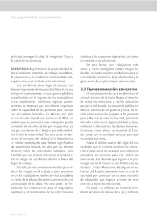 Eje 3.Igualdad de oportunidades




principal proteger la vida, la integridad física y   crónicas y los trastornos depresivos, así como
la salud de las personas.                            el combate a las adicciones.
                                                          De esta forma, con trabajadores más
ESTRATEGIA 8.3 Promover la productividad la-         sanos y mejor protegidos contra riesgos la-
boral mediante entornos de trabajo saludables,       borales, se darán mejores condiciones para el
la prevención y el control de enfermedades dis-      crecimiento económico, la productividad y la
capacitantes y el combate a las adicciones.          generación de empleos mejor remunerados.
     Los accidentes en el lugar de trabajo son
fuente importante de incapacidad laboral, ya sea     3.3 Transformación educativa
temporal o permanente, lo que genera pérdidas              El Constituyente de 1917 estableció en el
considerables en el ingreso de los trabajadores      artículo tercero de la Carta Magna el derecho
o sus empleadores. Asimismo, algunos padeci-         de todos los mexicanos a recibir educación
mientos se destacan por sus efectos negativos        por parte del Estado. La educación pública en
sobre la capacidad de las personas para realizar     México, además de ser gratuita y laica, ha te-
sus actividades laborales. En México, tan sólo       nido como aspiración preparar a las personas
en el mercado formal que cotiza en el IMSS, se       para enfrentar la vida en libertad, partiendo
estima que en promedio cada trabajador pierde        del valor cívico de la responsabilidad, y desa-
alrededor de tres días al año por incapacidad, ya    rrollando a plenitud las facultades humanas.
sea por accidentes de trabajo o por enfermedad,      Entonces, como ahora, corresponde al Esta-
sin incluir la maternidad. Por otra parte, el abu-   do, junto con la sociedad, trabajar para que
so en el consumo del alcohol y la dependencia        se cumpla esa meta.
al mismo constituyen otra fuente signiﬁcativa              Hacia el último cuarto del siglo XX era
de ausentismo laboral, no sólo por sus efectos       evidente que el sistema nacional de educa-
directos sobre las actividades laborales, sino       ción estaba cerca de alcanzar una cobertura
también por sus efectos indirectos al incremen-      educativa de primaria para casi todos los
tar el riesgo de accidentes dentro o fuera del       mexicanos. Las décadas que siguen a la pro-
lugar de trabajo.                                    mulgación de la Constitución Política de los
     Por ello, se instrumentarán medidas para re-    Estados Unidos Mexicanos atestiguan el es-
ducir los riesgos en el trabajo y para promover      fuerzo del Estado posrevolucionario y de la
entre los trabajadores estilos de vida saludables    sociedad por construir un sistema nacional
a través de la educación sobre la prevención y el    de educación que lograra proveer de este
autocuidado de la salud. Por otra parte, se for-     servicio a todos los mexicanos.
talecerán los instrumentos para el diagnóstico             En 2006, 1.7 millones de maestros brin-
oportuno y el tratamiento de las enfermedades        daron servicios de educación a 32.3 millones




176 |México
 