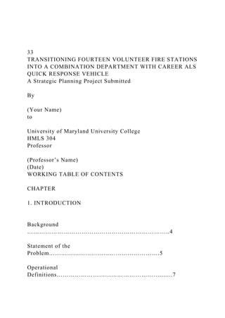 33
TRANSITIONING FOURTEEN VOLUNTEER FIRE STATIONS
INTO A COMBINATION DEPARTMENT WITH CAREER ALS
QUICK RESPONSE VEHICLE
A Strategic Planning Project Submitted
By
(Your Name)
to
University of Maryland University College
HMLS 304
Professor
(Professor’s Name)
(Date)
WORKING TABLE OF CONTENTS
CHAPTER
1. INTRODUCTION
Background
……………………………………………………………..4
Statement of the
Problem……………………………………………….5
Operational
Definitions…………………………………………….…...7
 