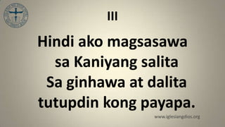 III
Hindi ako magsasawa
  sa Kaniyang salita
 Sa ginhawa at dalita
tutupdin kong payapa.
               www.iglesiangdios.org
 
