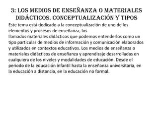 3: Los medios de enseñanza o materiales
   didácticos. Conceptualización y tipos
Este tema está dedicado a la conceptualización de uno de los
elementos y procesos de enseñanza, los
llamados materiales didácticos que podemos entenderlos como un
tipo particular de medios de información y comunicación elaborados
y utilizados en contextos educativos. Los medios de enseñanza o
materiales didácticos de enseñanza y aprendizaje desarrolladas en
cualquiera de los niveles y modalidades de educación. Desde el
periodo de la educación infantil hasta la enseñanza universitaria, en
la educación a distancia, en la educación no formal.
 