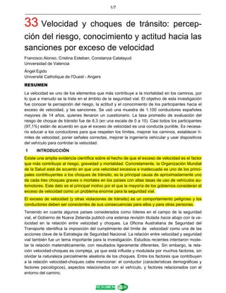 1/7
____________________________________________________________________________
33 Velocidad y choques de tránsito: percep-
ción del riesgo, conocimiento y actitud hacia las
sanciones por exceso de velocidad
Francisco Alonso, Cristina Esteban, Constanza Calatayud
Universidad de Valencia
Ángel Egido
Université Catholique de l'Ouest - Angers
RESUMEN
La velocidad es uno de los elementos que más contribuye a la mortalidad en los caminos, por
lo que a menudo se la trata en el ámbito de la seguridad vial. El objetivo de esta investigación
fue conocer la percepción del riesgo, la actitud y el conocimiento de los participantes hacia el
exceso de velocidad, y las sanciones. Se usó una muestra de 1.100 conductores españoles
mayores de 14 años, quienes llenaron un cuestionario. La tasa promedio de evaluación del
riesgo de choque de tránsito fue de 8,3 (en una escala de 0 a 10). Casi todos los participantes
(97,1%) están de acuerdo en que el exceso de velocidad es una conducta punible. Es necesa-
rio educar a los conductores para que respeten los límites, mejorar los caminos, establecer lí-
mites de velocidad, poner señales correctas, mejorar la ingeniería vehicular y usar dispositivos
del vehículo para controlar la velocidad.
1 INTRODUCCIÓN
Existe una amplia evidencia científica sobre el hecho de que el exceso de velocidad es el factor
que más contribuye al riesgo, gravedad y mortalidad. Concretamente, la Organización Mundial
de la Salud está de acuerdo en que una velocidad excesiva e inadecuada es uno de los princi-
pales contribuyentes a los choques de tránsito, es la principal causa de aproximadamente uno
de cada tres choques graves o mortales en los países con altas tasas de uso de vehículos au-
tomotores. Este dato es el principal motivo por el que la mayoría de los gobiernos consideran el
exceso de velocidad como un problema enorme para la seguridad vial.
El exceso de velocidad (y otras violaciones de tránsito) es un comportamiento peligroso y los
conductores deben ser conscientes de sus consecuencias para ellos y para otras personas.
Teniendo en cuenta algunos países considerados como líderes en el campo de la seguridad
vial, el Gobierno de Nueva Zelanda publicó una extensa revisión titulada hacia abajo con la ve-
locidad en la relación entre velocidad y choques. La Oficina Australiana de Seguridad del
Transporte identifica la imposición del cumplimiento del límite de velocidad/ como una de las
acciones clave de la Estrategia de Seguridad Nacional. La relación entre velocidad y seguridad
vial también fue un tema importante para la investigación. Estudios recientes intentaron mode-
lar la relación matemáticamente, con resultados ligeramente diferentes. Sin embargo, la rela-
ción velocidad-choques es compleja, ya que está influida y modulada por muchos factores, sin
olvidar la naturaleza parcialmente aleatoria de los choques. Entre los factores que contribuyen
a la relación velocidad-choques cabe mencionar: el conductor (características demográficas y
factores psicológicos), aspectos relacionados con el vehículo, y factores relacionados con el
entorno del camino.
 