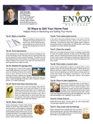Todd Schindler
                       Mortgage Banker
                       Envoy Mortgage
                       Phone: (314) 480-6307
                       Fax: (636) 825-1244
                       License: NMLS 264405
                       tschindler@envoymtg.com
                       www.envoymortgagestl.com


                                    33 Ways to Sell Your Home Fast
                             Helpful Hints on Marketing and Selling Your Home

Tip #1: Make a checklist                                            Tip #6: That makes good scents
                            Make a checklist to review any time     If you don't have any cookies to pop in the oven to fill the
                            a Realtor is bringing someone in to     house with a pleasant aroma, spray a little vanilla air
                            look at your home. Nothing fancy,       freshener. This particular scent has a great impact. Potpourri
                            just something to remind you to do      around the house is a good idea, too. Remember, we're trying
                            all the little preparatory tricks on    to appeal to as many senses as possible.
                            this list.
                                                                    Tip #7: Clean the carpets
Tip #2: First impressions
                                                                    When you are ready to list your home, it's always a good idea
First impressions are always critical, and your driveway is one     to have the carpets cleaned. A clean home will always sell
of the first things a buyer will see. Here's a quick tip that may   faster, and you should accentuate the fact that you take care
be the solution for your cement driveway: Try Drano or any          of your home. Leave a few pairs of shoes just inside the front
high-powered liquid drain cleaner and sweep those oil stains        door to imply that you are meticulous about the appearance of
away! Please use caution and read all manufacturers'                your house.
warnings before you begin this task.
                                                                    Tip #8: Paint walls a neutral color
Tip #3: Replace the garage door
                                                                    If your home is decorated in dark or unusual colors, you're
The garage door is one of the largest,                              going to scare off a lot of potential buyers. It will be worth your
most visible elements of a home. If you                             while to paint your walls a neutral color, such as off-white. If
want to instantly enhance the overall                               you're not up to painting your entire house, at least paint the
look of your home's exterior and                                    areas that make the biggest impression, such as the
increase its value, replace your garage                             entry/foyer, living room, dining room, kitchen, and master
door before listing your house. After all, what's the use of a      bedroom.
clean, organized garage if the door itself is warped, cracked,
broken, or in need of painting?                                     Tip #9: Clean or paint appliances
Tip #4: Paint front door and entry way                                               Appliances should be clean at all times. If
                                                                                     your kitchen appliances have broken knobs,
               A fresh coat of paint will always help sell the                       replace them. If your stove is green, your
               house faster, but if you can't afford it, try this                    dishwasher is gold, and the trash compactor
               instead: paint the front door and, if needed, the                     is black, have a professional come in and
               entry area around the front door. If you don't                        paint them one matching neutral color. This is
               have any matching paint around to use, see if        much less expensive than buying all new appliances, and it will
               there is a plate fixture or some other item you      add dramatically to the "salability" of your kitchen.
               can remove. Then take a chip of that paint store
               to obtain a paint color that matches.                Tip #10: Polish fixtures
Tip #5: Bake cookies                                                Polish all fixtures, brass, chrome, glass, etc. with a high polish.
                                                                    This will add a sparkle to your home.
Keep a package of ready-made cookie
dough on hand. Pop a few cookies in the                             Tip #11: Buy some new furnishings
oven just when a hot prospect is expected
to arrive to view the home. The smell of                            Now is the best time to replace old, worn-out items
freshly baked cookies will conjure up a lot                         with something new. Use your best judgment as to
of great memories! Try to trigger emotions                          which items will actually make your current house
that will work toward the sale of your                              look better to a prospective buyer.
house. Not to mention, they'll love the treat!
 
