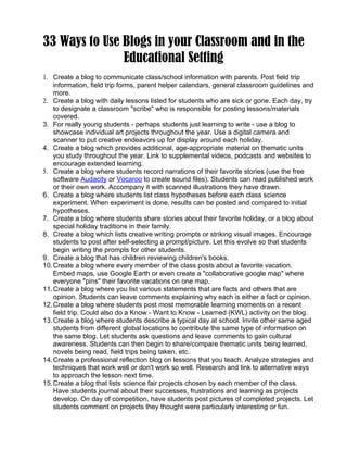 33 Ways to Use Blogs in your Classroom and in the
               Educational Setting
1. Create a blog to communicate class/school information with parents. Post field trip
    information, field trip forms, parent helper calendars, general classroom guidelines and
    more.
2. Create a blog with daily lessons listed for students who are sick or gone. Each day, try
    to designate a classroom "scribe" who is responsible for posting lessons/materials
    covered.
3. For really young students - perhaps students just learning to write - use a blog to
    showcase individual art projects throughout the year. Use a digital camera and
    scanner to put creative endeavors up for display around each holiday.
4. Create a blog which provides additional, age-appropriate material on thematic units
    you study throughout the year. Link to supplemental videos, podcasts and websites to
    encourage extended learning.
5. Create a blog where students record narrations of their favorite stories (use the free
    software Audacity or Vocaroo to create sound files). Students can read published work
    or their own work. Accompany it with scanned illustrations they have drawn.
6. Create a blog where students list class hypotheses before each class science
    experiment. When experiment is done, results can be posted and compared to initial
    hypotheses.
7. Create a blog where students share stories about their favorite holiday, or a blog about
    special holiday traditions in their family.
8. Create a blog which lists creative writing prompts or striking visual images. Encourage
    students to post after self-selecting a prompt/picture. Let this evolve so that students
    begin writing the prompts for other students.
9. Create a blog that has children reviewing children's books.
10. Create a blog where every member of the class posts about a favorite vacation.
    Embed maps, use Google Earth or even create a "collaborative google map" where
    everyone "pins" their favorite vacations on one map.
11. Create a blog where you list various statements that are facts and others that are
    opinion. Students can leave comments explaining why each is either a fact or opinion.
12. Create a blog where students post most memorable learning moments on a recent
    field trip. Could also do a Know - Want to Know - Learned (KWL) activity on the blog.
13. Create a blog where students describe a typical day at school. Invite other same aged
    students from different global locations to contribute the same type of information on
    the same blog. Let students ask questions and leave comments to gain cultural
    awareness. Students can then begin to share/compare thematic units being learned,
    novels being read, field trips being taken, etc.
14. Create a professional reflection blog on lessons that you teach. Analyze strategies and
    techniques that work well or don't work so well. Research and link to alternative ways
    to approach the lesson next time.
15. Create a blog that lists science fair projects chosen by each member of the class.
    Have students journal about their successes, frustrations and learning as projects
    develop. On day of competition, have students post pictures of completed projects. Let
    students comment on projects they thought were particularly interesting or fun.
 