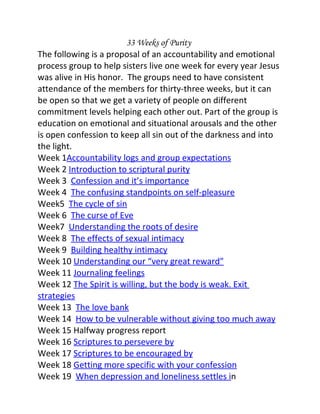33 Weeks of Purity
The following is a proposal of an accountability and emotional
process group to help sisters live one week for every year Jesus
was alive in His honor. The groups need to have consistent
attendance of the members for thirty-three weeks, but it can
be open so that we get a variety of people on different
commitment levels helping each other out. Part of the group is
education on emotional and situational arousals and the other
is open confession to keep all sin out of the darkness and into
the light.
Week 1Accountability logs and group expectations
Week 2 Introduction to scriptural purity
Week 3 Confession and it’s importance
Week 4 The confusing standpoints on self-pleasure
Week5 The cycle of sin
Week 6 The curse of Eve
Week7 Understanding the roots of desire
Week 8 The effects of sexual intimacy
Week 9 Building healthy intimacy
Week 10 Understanding our “very great reward”
Week 11 Journaling feelings
Week 12 The Spirit is willing, but the body is weak. Exit
strategies
Week 13 The love bank
Week 14 How to be vulnerable without giving too much away
Week 15 Halfway progress report
Week 16 Scriptures to persevere by
Week 17 Scriptures to be encouraged by
Week 18 Getting more specific with your confession
Week 19 When depression and loneliness settles in
 