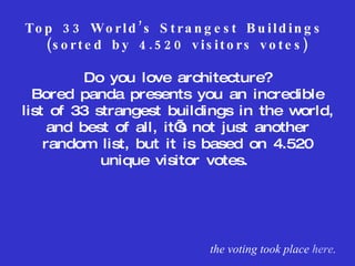 Top 33 World’s Strangest Buildings  (sorted by 4.520 visitors votes) Do you love architecture? Bored panda presents you an incredible list of 33 strangest buildings in the world, and best of all, it’s not just another random list, but it is based on 4.520 unique visitor votes.  the voting took place  here . 